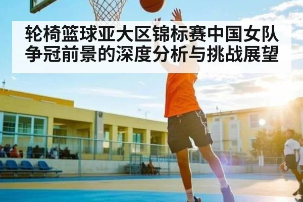 轮椅篮球亚大区锦标赛中国女队争冠前景的深度分析与挑战展望