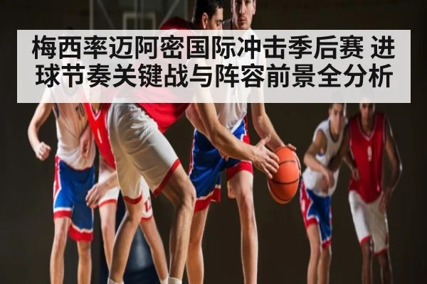 梅西率迈阿密国际冲击季后赛 进球节奏关键战与阵容前景全分析