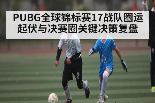 PUBG全球锦标赛17战队圈运起伏与决赛圈关键决策复盘